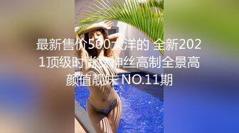 最新售价500大洋的 全新2021顶级时尚女神丝高制全景高颜值靓妹 NO.11期