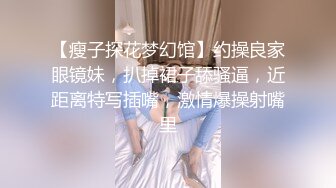 【瘦子探花梦幻馆】约操良家眼镜妹，扒掉裙子舔骚逼，近距离特写插嘴，激情爆操射嘴里