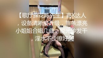 【歌厅探花陈先生】商K达人，设备清晰度升级，苗条漂亮小姐姐合唱几曲，脱光沙发干，淫水不少擦好久