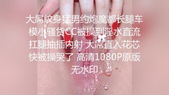 大屌纹身猛男约炮魔都长腿车模小骚货CC被操到淫水直流扛腿抽插内射 大屌直入花芯快被操哭了 高清1080P原版无水印