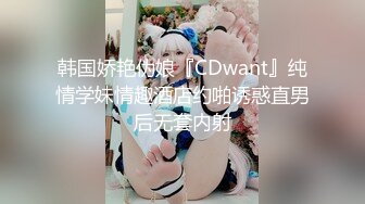 韩国娇艳伪娘『CDwant』纯情学妹情趣酒店约啪诱惑直男后无套内射