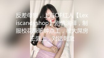 反差母狗，上海OF红人【Lexiscandyshop】剧情演绎，制服校花兼职钟点工，被大屌房主强上，对话刺激