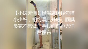 【小婊无情】足浴店砸钱勾搭小少妇，相约酒店开房，腼腆良家不常做，金钱面前脱光任君摆布