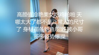 高颜值冷艳美女吃鸡啪啪 天哪太大了都不是正常人的尺寸了 身材苗条鲍鱼粉嫩 被小哥哥多姿势爆操