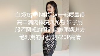 白领女神小姐姐这一部质量很高丰满肉体搞穴尤物 妹子屁股浑圆翘的很销魂跪爬操进去绝对爽的不行啊720P高清