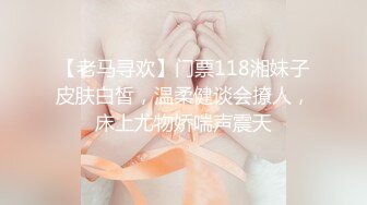 【老马寻欢】门票118湘妹子皮肤白皙，温柔健谈会撩人，床上尤物娇喘声震天