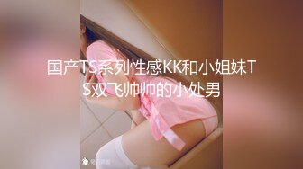 国产TS系列性感KK和小姐妹TS双飞帅帅的小处男