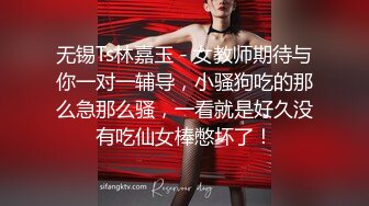 无锡Ts林嘉玉 - 女教师期待与你一对一辅导，小骚狗吃的那么急那么骚，一看就是好久没有吃仙女棒憋坏了！