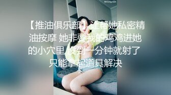 【推油俱乐部】让帮她私密精油按摩 她非要我的鸡鸡进她的小穴里 没到一分钟就射了 只能拿起道具解决