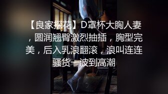 【良家探花】D罩杯大胸人妻，圆润翘臀激烈抽插，胸型完美，后入乳浪翻滚，浪叫连连骚货一波到高潮