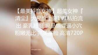 【最美抖音女神】超美女神『清尘』大尺度土豪1V1私拍流出 豪乳翘挺 极品蝴蝶逼小穴粉嫩无比 完美露脸 高清720P版