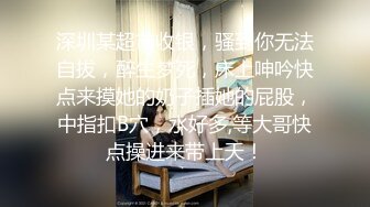 深圳某超市收银，骚到你无法自拔，醉生梦死，床上呻吟快点来摸她的奶子插她的屁股，中指扣B穴，水好多,等大哥快点操进来带上天！