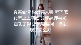 真实偷情 极品美人妻 床下淑女床上上荡妇 舔棒舔脚毒龙 舌功了得 还笑嘻嘻问：被发现了怎么办