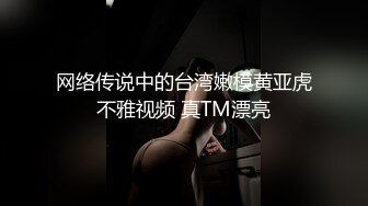 网络传说中的台湾嫩模黄亚虎不雅视频 真TM漂亮