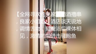 【全网寻欢约良家】喝酒撸串，良家小姐姐，酒店谈天说地，调情舌吻，鸳鸯浴后裸体相见，激情啪啪进击骚鲍鱼