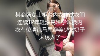 某商场女士柜台内衣店试衣间连续TP年轻漂亮妹子试换内衣有位清纯马尾辫美少女奶子太诱人了