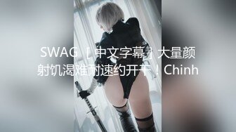 SWAG ［中文字幕］大量颜射饥渴难耐速约开干！Chinh