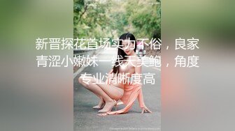 新晋探花首场实力不俗，良家青涩小嫩妹一线天美鲍，角度专业清晰度高