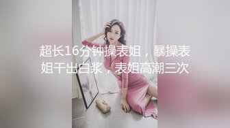 超长16分钟操表姐，暴操表姐干出白浆，表姐高潮三次