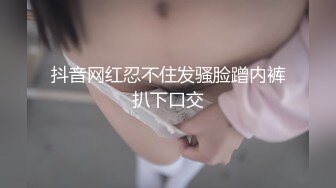 抖音网红忍不住发骚脸蹭内裤扒下口交