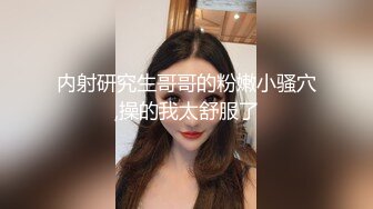 内射研究生哥哥的粉嫩小骚穴,操的我太舒服了