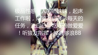 极品性感迷人的娇妹妹，起床工作啦，向狼友们展示每天的任务，洗白白，吃鸡鸡做爱爱！听狼友指挥！够骚够浪BB！