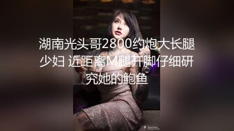 湖南光头哥2800约炮大长腿少妇 近距离M腿开脚仔细研究她的鲍鱼