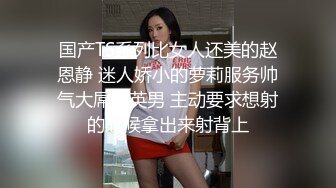 国产TS系列比女人还美的赵恩静 迷人娇小的萝莉服务帅气大屌精英男 主动要求想射的时候拿出来射背上