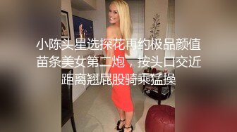 小陈头星选探花再约极品颜值苗条美女第二炮，按头口交近距离翘屁股骑乘猛操