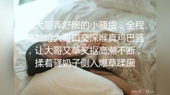 被大哥弄舒服的小骚货，全程露脸给大哥口交深喉真鸡巴骚，让大哥又草又抠高潮不断，揉着骚奶子侧入爆草蹂躏