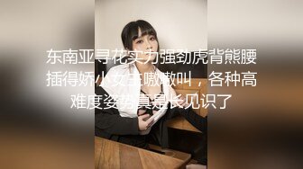 东南亚寻花实力强劲虎背熊腰插得娇小女主嗷嗷叫，各种高难度姿势真是长见识了