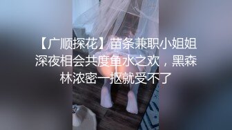 【广顺探花】苗条兼职小姐姐深夜相会共度鱼水之欢，黑森林浓密一抠就受不了