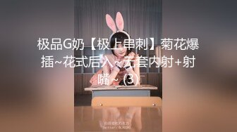 极品G奶【极上串刺】菊花爆插~花式后入~无套内射+射嘴~ (3)