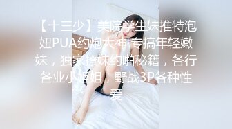 【十三少】美院学生妹推特泡妞PUA约炮大神 专搞年轻嫩妹，独家撩妹约啪秘籍，各行各业小姐姐，野战3P各种性爱