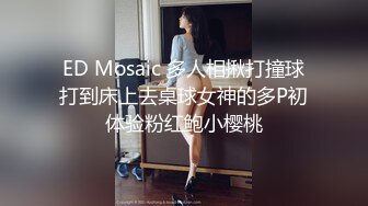 ED Mosaic 多人相揪打撞球打到床上去桌球女神的多P初体验粉红鲍小樱桃