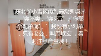 东北侯小雪被肏到高潮新境界，'爽不爽',‘爽死了'，'你那小对象呢'，’我没有小对象，只有老公，叫周岷宏'，看时注意音量哦！