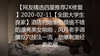 【网友精选四星推荐2K修复】2020-02-11【全国大学生良家】酒店约炮偷拍颜值不错的漂亮美女啪啪，风月老手调情抠穴技法一流，劲爆刺激经典收藏