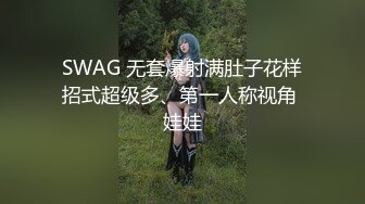 SWAG 无套爆射满肚子花样招式超级多、第一人称视角 娃娃