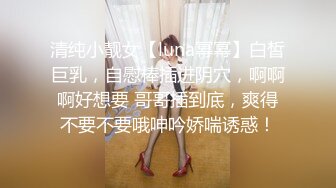 清纯小靓女【luna幂幂】白皙巨乳，自慰棒插进阴穴，啊啊啊好想要 哥哥插到底，爽得不要不要哦呻吟娇喘诱惑！