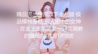 精品流出腰部以下全是腿 极品模特身材 别人眼中的女神，在金主面前就是一只欠调教的骚母狗 酒店TP泄密