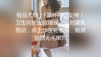 极品尤物！F罩杯网红女神！卫生间被大叔爆操，一对豪乳晃动，床上沙发轮着操，假屌抽插无毛嫩穴