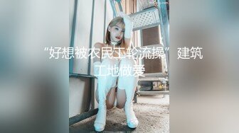 “好想被农民工轮流操”建筑工地做爱