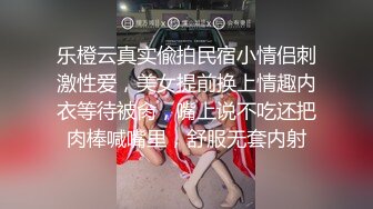 乐橙云真实偸拍民宿小情侣刺激性爱，美女提前换上情趣内衣等待被肏，嘴上说不吃还把肉棒喊嘴里，舒服无套内射