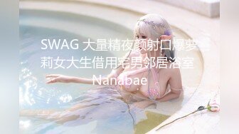 SWAG 大量精夜颜射口爆萝莉女大生借用宅男邻居浴室 Nanabae