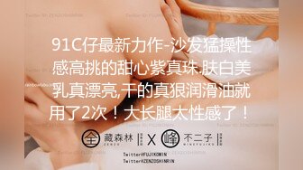 91C仔最新力作-沙发猛操性感高挑的甜心紫真珠.肤白美乳真漂亮,干的真狠润滑油就用了2次！大长腿太性感了！