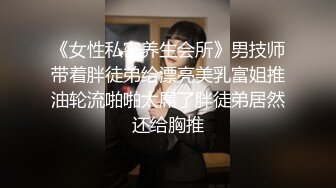 《女性私密养生会所》男技师带着胖徒弟给漂亮美乳富姐推油轮流啪啪太屌了胖徒弟居然还给胸推