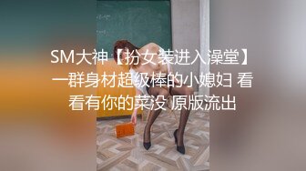 SM大神【扮女装进入澡堂】一群身材超级棒的小媳妇 看看有你的菜没 原版流出