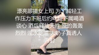 漂亮眼镜女上司 为了减轻工作压力下班后约年轻下属喝酒谈心 酒后释放天性 操的轰轰烈烈 淫水泛滥 大奶子真诱人 内射