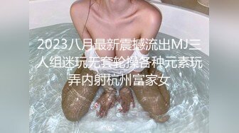 2023八月最新震撼流出MJ三人组迷玩无套轮操各种元素玩弄内射杭州富家女