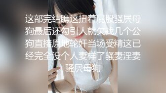 这部完结瞧这扭着屁股骚屄母狗最后还勾引人就欠找几个公狗直接原地轮奸当场受精这已经完全没个人妻样了骚妻淫妻骚屄母狗